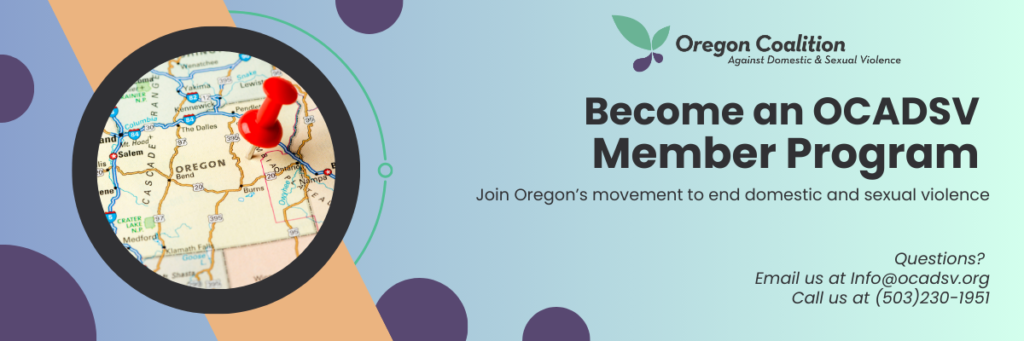Become an OCADSV Member Program. Join Oregon's movement to end domestic and sexual violence. 
Questions? 
Email us at Info@ocadsv.org. 
Call us at 503 230 1951